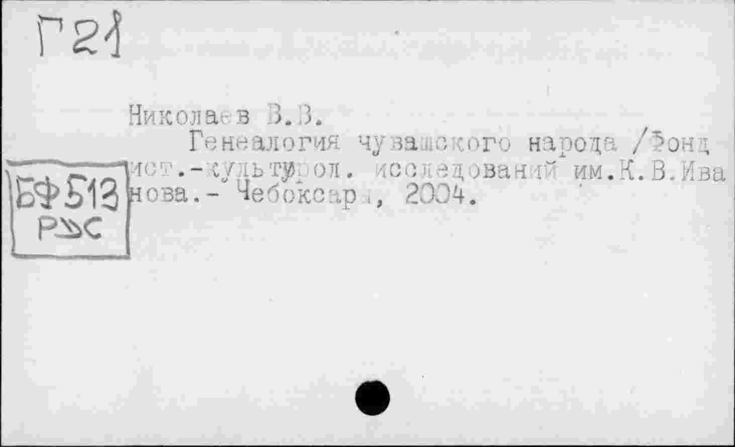 ﻿Г 2d
Николаев 3. 3.
Генеалогия
БФ5ЧЗ 40ва-
РЖ
судь ту., о л.
- Чебоксар
чувашского народа /^онд исследований" им.К.В.Ива 2004.